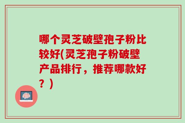 哪个灵芝破壁孢子粉比较好(灵芝孢子粉破壁产品排行，推荐哪款好？)