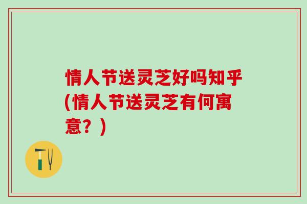 情人节送灵芝好吗知乎(情人节送灵芝有何寓意？)
