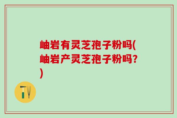 岫岩有灵芝孢子粉吗(岫岩产灵芝孢子粉吗？)