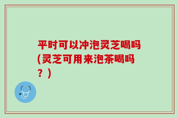 平时可以冲泡灵芝喝吗(灵芝可用来泡茶喝吗?) 平时可以冲泡灵芝喝吗(灵芝可用来泡茶喝吗?)