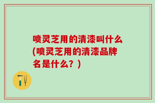 喷灵芝用的清漆叫什么(喷灵芝用的清漆品牌名是什么？)