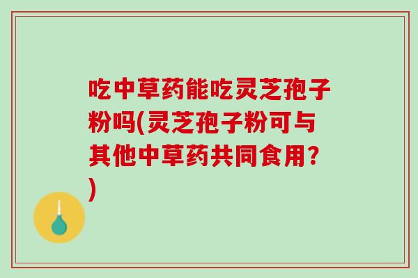 吃中草药能吃灵芝孢子粉吗(灵芝孢子粉可与其他中草药共同食用？)