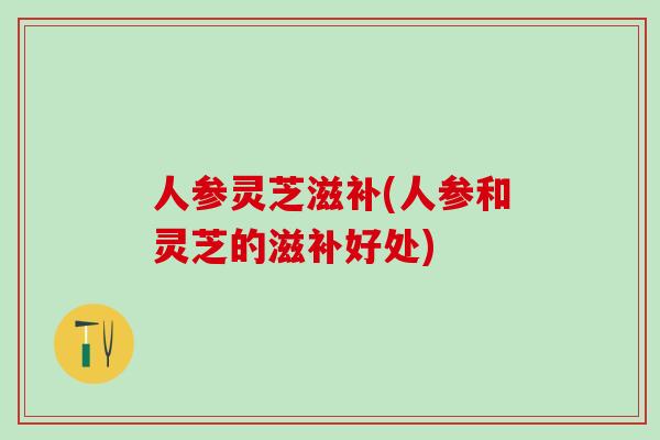 人参灵芝滋补(人参和灵芝的滋补好处) 人参灵芝滋补(人参和灵芝的滋补好处)