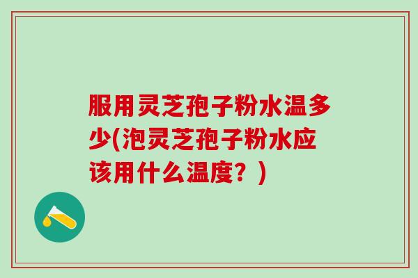 服用灵芝孢子粉水温多少(泡灵芝孢子粉水应该用什么温度？)