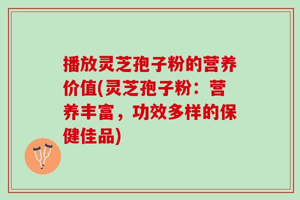 播放灵芝孢子粉的营养价值(灵芝孢子粉：营养丰富，功效多样的保健佳品)
