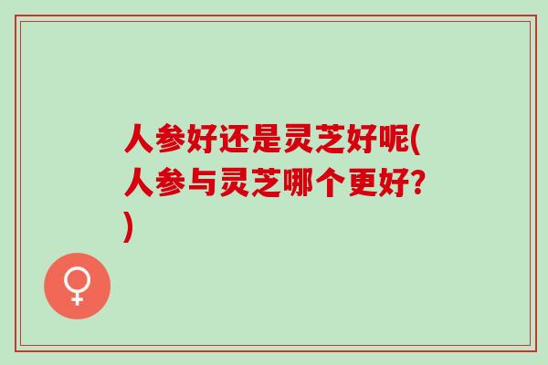 人参好还是灵芝好呢(人参与灵芝哪个更好？)