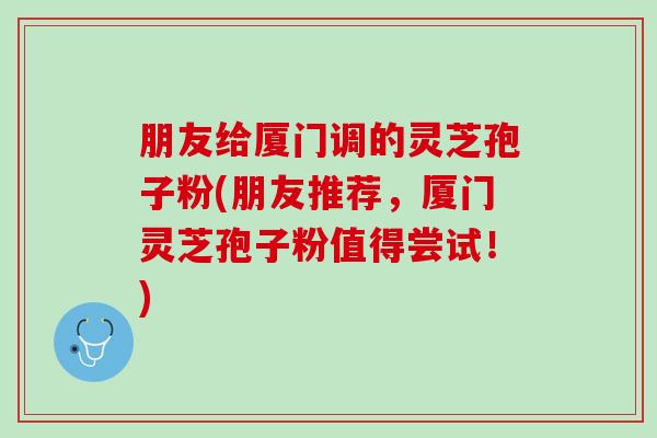 朋友给厦门调的灵芝孢子粉(朋友推荐，厦门灵芝孢子粉值得尝试！)