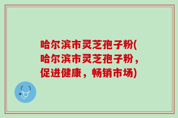哈尔滨市灵芝孢子粉(哈尔滨市灵芝孢子粉，促进健康，畅销市场)