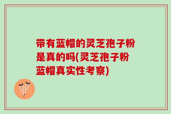 带有蓝帽的灵芝孢子粉是真的吗(灵芝孢子粉蓝帽真实性考察)