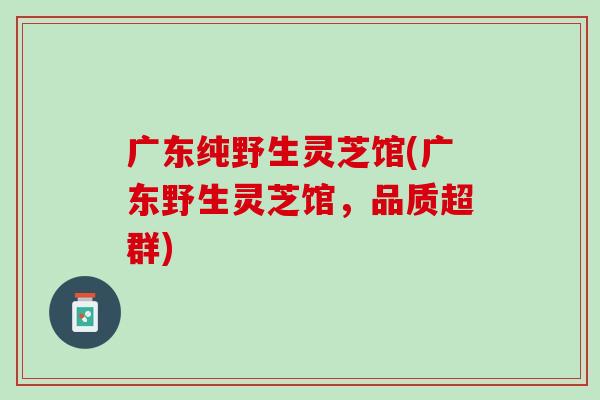 广东纯野生灵芝馆(广东野生灵芝馆，品质超群)
