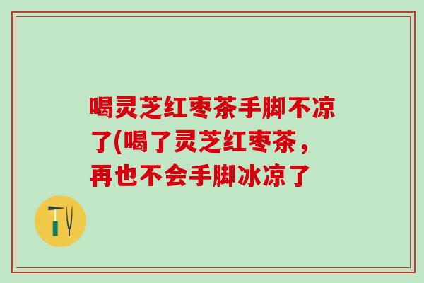 喝灵芝红枣茶手脚不凉了(喝了灵芝红枣茶，再也不会手脚冰凉了