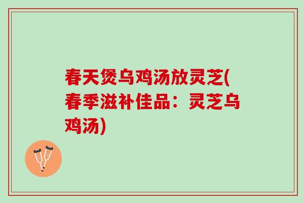 春天煲乌鸡汤放灵芝(春季滋补佳品：灵芝乌鸡汤)