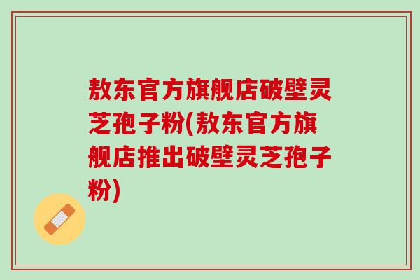 敖东官方旗舰店破壁灵芝孢子粉(敖东官方旗舰店推出破壁灵芝孢子粉)