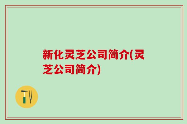 新化灵芝公司简介(灵芝公司简介) 新化灵芝公司简介(灵芝公司简介)
