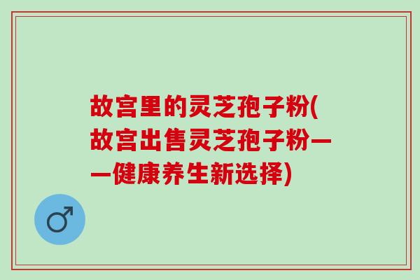 故宫里的灵芝孢子粉(故宫出售灵芝孢子粉——健康养生新选择)