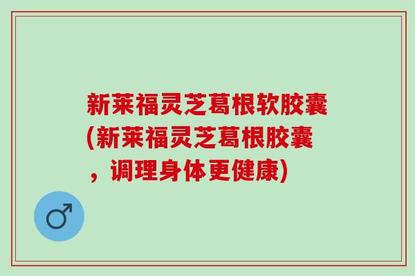 新莱福灵芝葛根软胶囊(新莱福灵芝葛根胶囊，调理身体更健康)