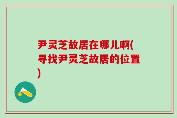 尹灵芝故居在哪儿啊(寻找尹灵芝故居的位置)