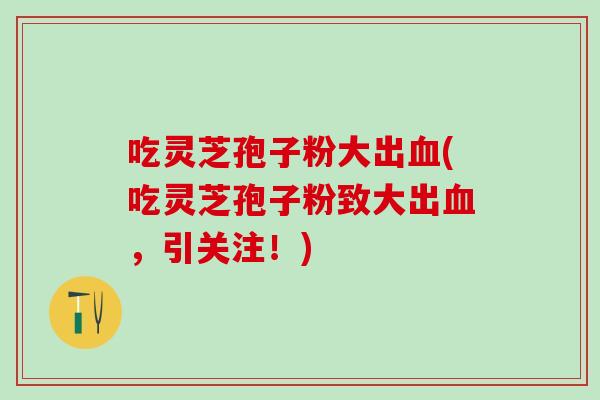 吃灵芝孢子粉大出(吃灵芝孢子粉致大出,引关注!) 吃灵芝孢子粉大出(吃灵芝孢子粉致大出,引关注!)