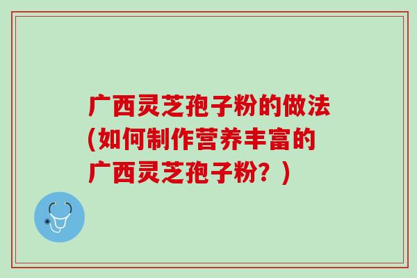 广西灵芝孢子粉的做法(如何制作营养丰富的广西灵芝孢子粉？)