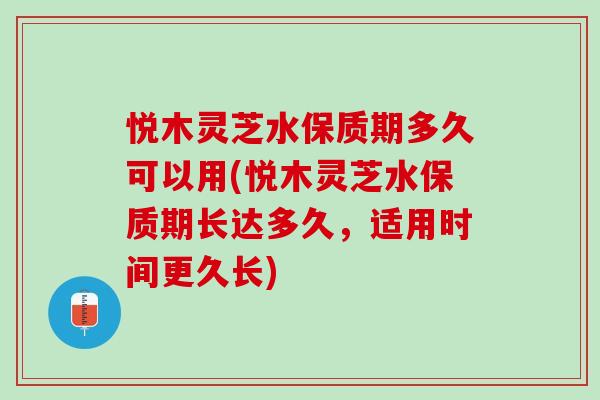 悦木灵芝水保质期多久可以用(悦木灵芝水保质期长达多久，适用时间更久长)