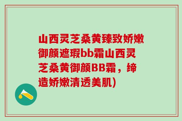 山西灵芝桑黄臻致娇嫩御颜遮瑕bb霜山西灵芝桑黄御颜BB霜，缔造娇嫩清透美肌)