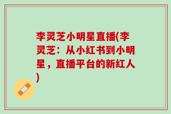 李灵芝小明星直播(李灵芝:从小红书到小明星,直播平台的新红人) 李灵芝小明星直播(李灵芝:从小红书到小明星,直播平台的新红人)