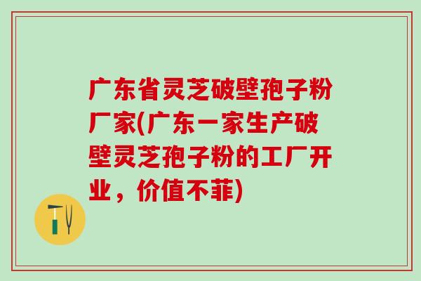 广东省灵芝破壁孢子粉厂家(广东一家生产破壁灵芝孢子粉的工厂开业，价值不菲)