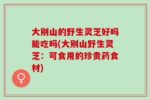 大别山的野生灵芝好吗能吃吗(大别山野生灵芝：可食用的珍贵药食材)