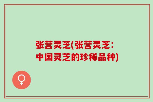 张营灵芝(张营灵芝：中国灵芝的珍稀品种)