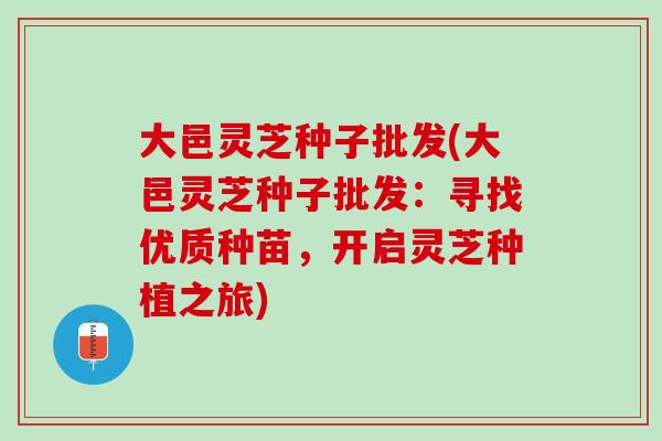 大邑灵芝种子批发(大邑灵芝种子批发：寻找优质种苗，开启灵芝种植之旅)