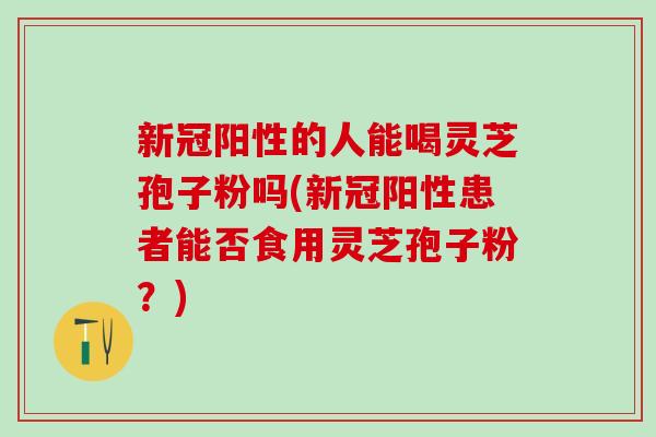 新冠阳性的人能喝灵芝孢子粉吗(新冠阳性患者能否食用灵芝孢子粉？)