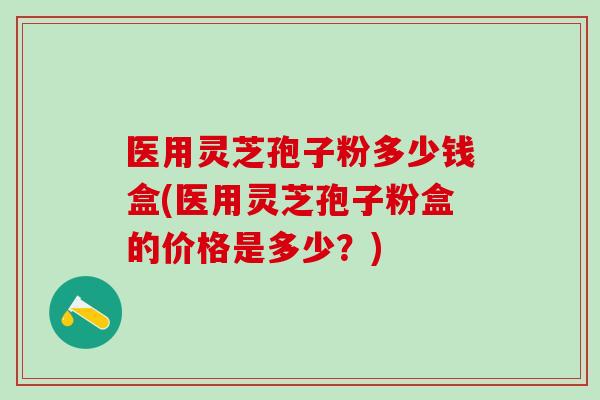 医用灵芝孢子粉多少钱盒(医用灵芝孢子粉盒的价格是多少？)