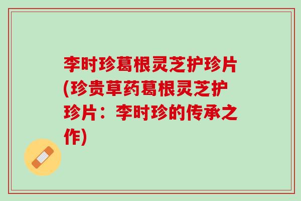 李时珍葛根灵芝护珍片(珍贵草药葛根灵芝护珍片：李时珍的传承之作)