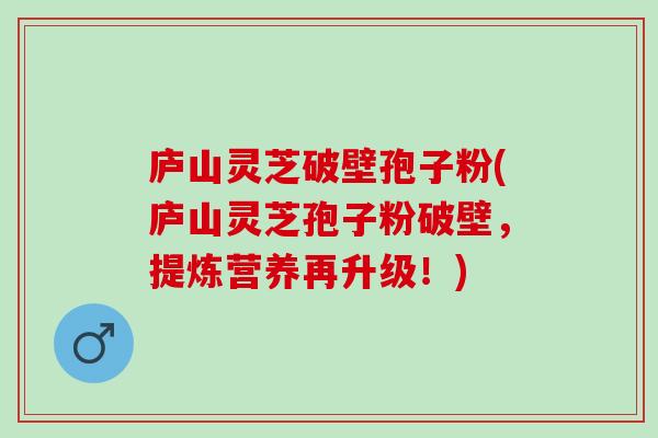 庐山灵芝破壁孢子粉(庐山灵芝孢子粉破壁，提炼营养再升级！)