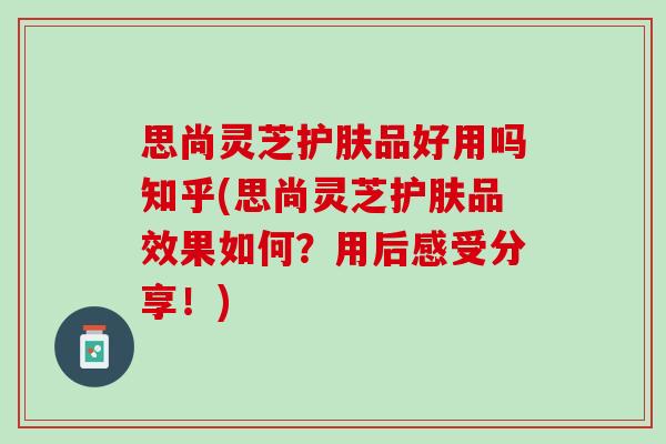 思尚灵芝护肤品好用吗知乎(思尚灵芝护肤品效果如何？用后感受分享！)