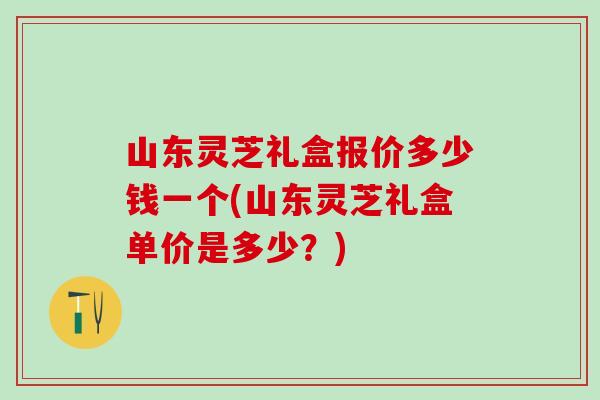 山东灵芝礼盒报价多少钱一个(山东灵芝礼盒单价是多少？)