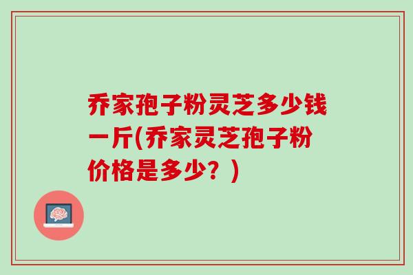 乔家孢子粉灵芝多少钱一斤(乔家灵芝孢子粉价格是多少？)