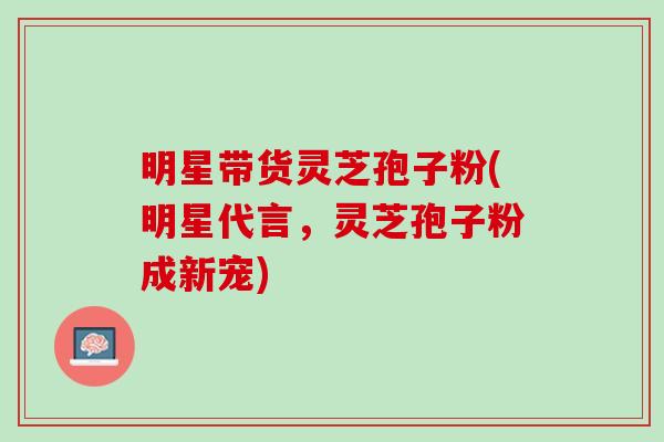 明星带货灵芝孢子粉(明星代言，灵芝孢子粉成新宠)