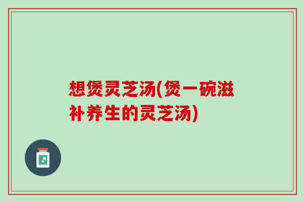 想煲灵芝汤(煲一碗滋补养生的灵芝汤)