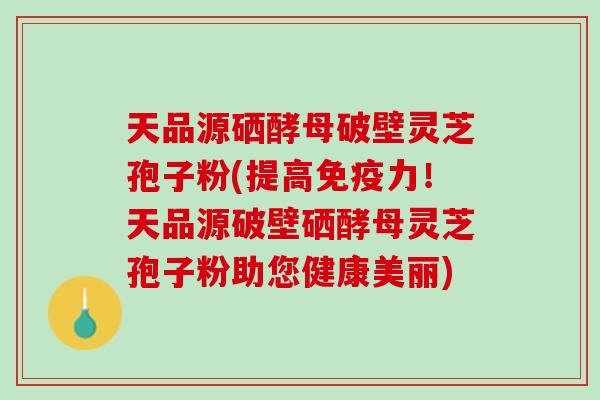 天品源硒酵母破壁灵芝孢子粉(提高免疫力！天品源破壁硒酵母灵芝孢子粉助您健康美丽)
