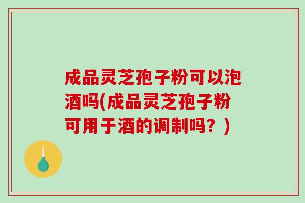 成品灵芝孢子粉可以泡酒吗(成品灵芝孢子粉可用于酒的调制吗？)