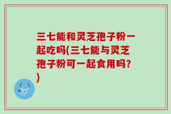 三七能和灵芝孢子粉一起吃吗(三七能与灵芝孢子粉可一起食用吗？)