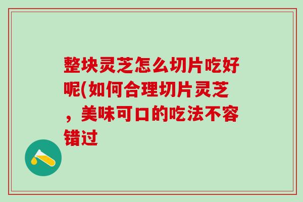 整块灵芝怎么切片吃好呢(如何合理切片灵芝,美味可口的吃法不容错过 整块灵芝怎么切片吃好呢(如何合理切片灵芝,美味可口的吃法不容错过