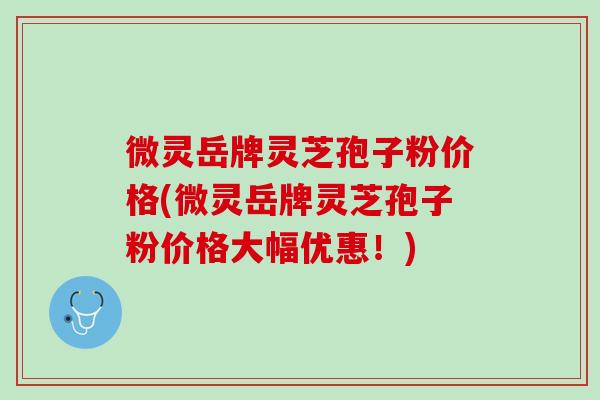 微灵岳牌灵芝孢子粉价格(微灵岳牌灵芝孢子粉价格大幅优惠！)