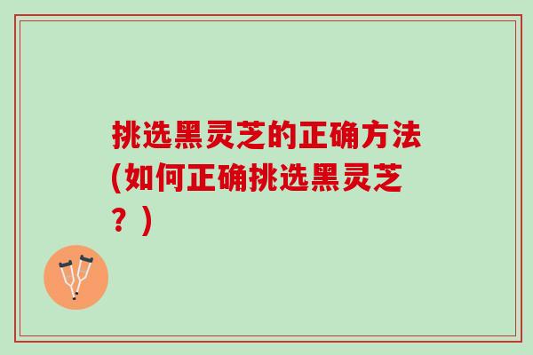 挑选黑灵芝的正确方法(如何正确挑选黑灵芝？)