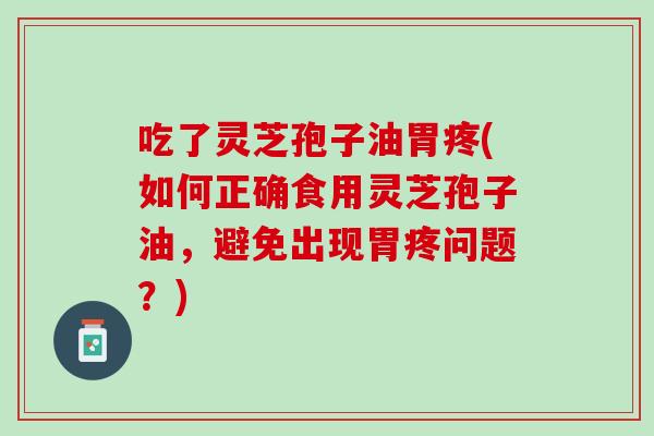 吃了灵芝孢子油胃疼(如何正确食用灵芝孢子油，避免出现胃疼问题？)