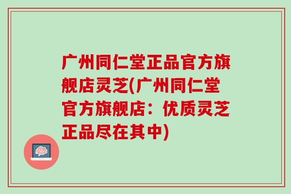 广州同仁堂正品官方旗舰店灵芝(广州同仁堂官方旗舰店：优质灵芝正品尽在其中)