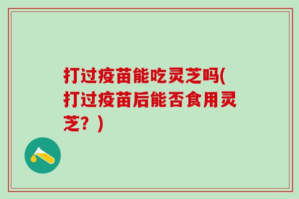 打过疫苗能吃灵芝吗(打过疫苗后能否食用灵芝？)