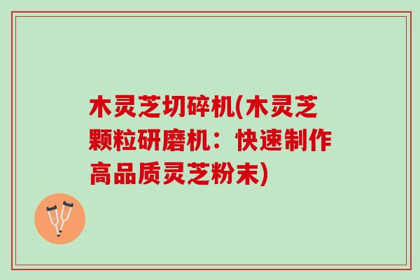 木灵芝切碎机(木灵芝颗粒研磨机：快速制作高品质灵芝粉末)