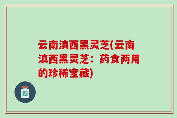 云南滇西黑灵芝(云南滇西黑灵芝：药食两用的珍稀宝藏)